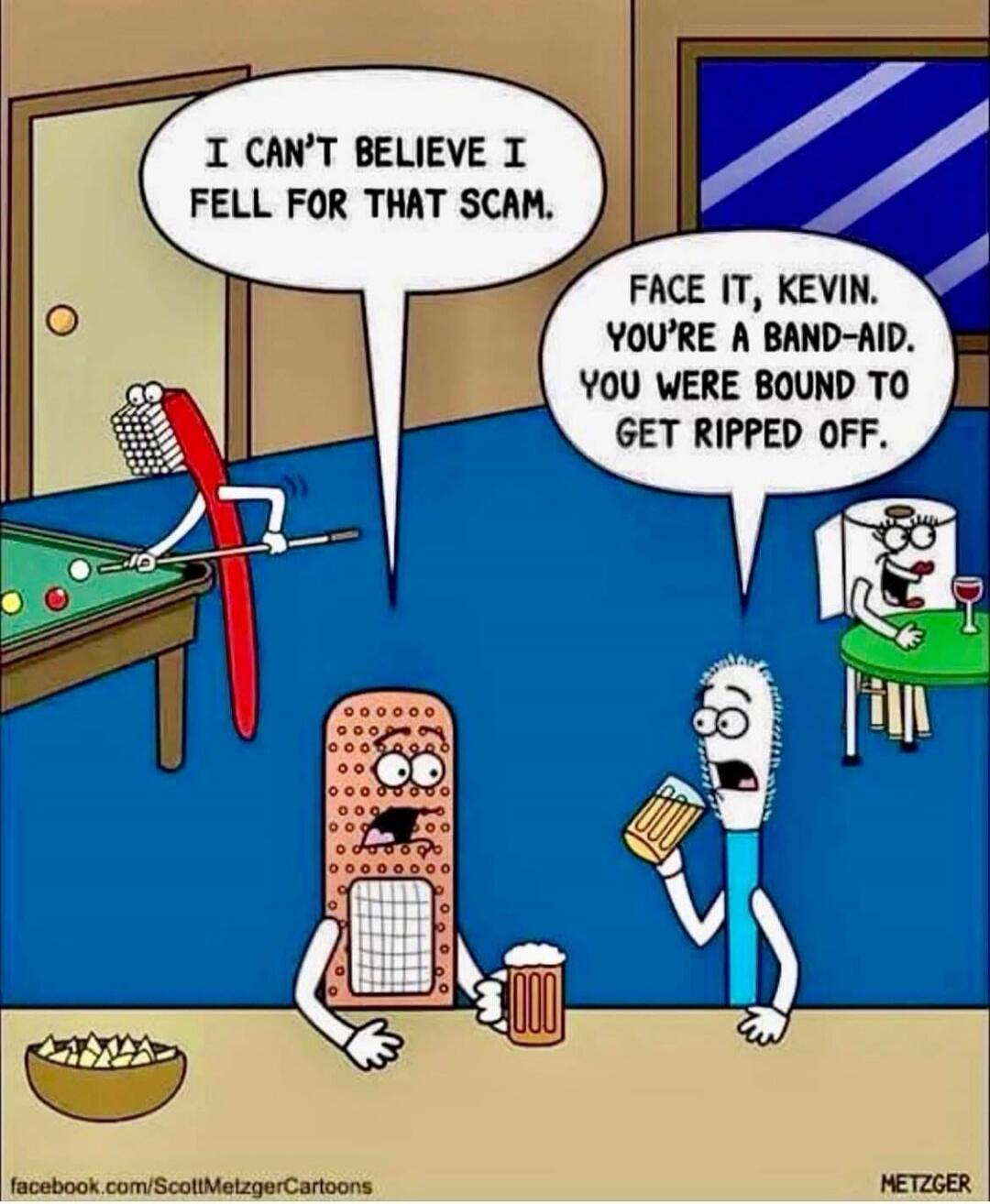 I CAN'T BELIEVE I FELL FOR THAT SCAM.
FACE IT, KEVIN. YOU'RE A BAND-AID. YOU WERE BOUND TO GET RIPPED OFF.