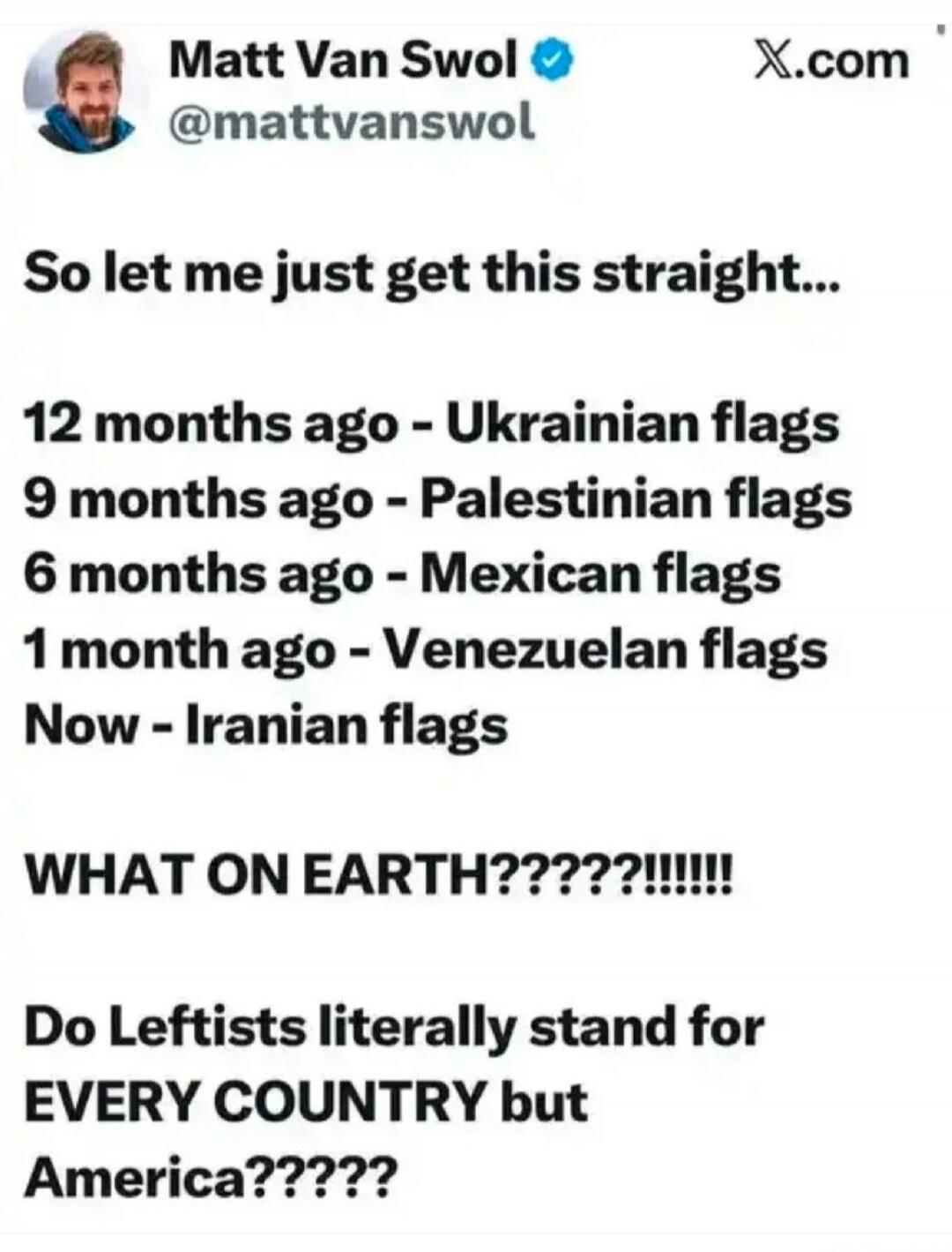 So let me just get this straight...
12 months ago - Ukrainian flags
9 months ago - Palestinian flags
6 months ago - Mexican flags
1 month ago - Venezuelan flags
Now - Iranian flags
WHAT ON EARTH?????!!!!!!
Do Leftists literally stand for EVERY COUNTRY but America?????