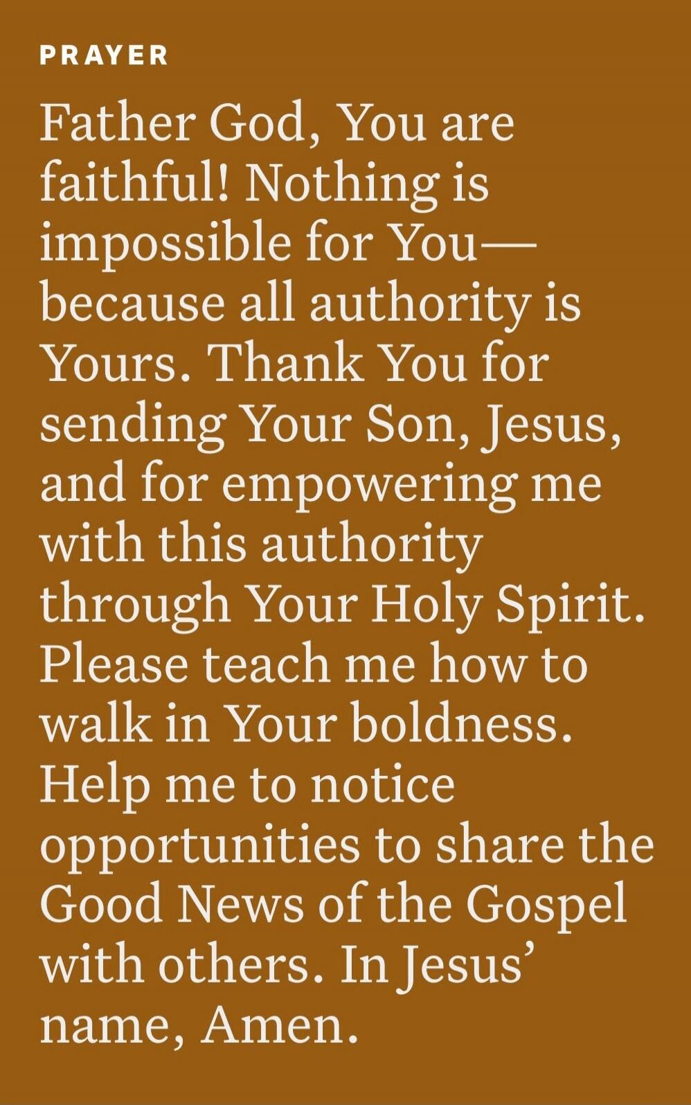 PRAYER Father God, You are faithful! Nothing is impossible for You—because all authority is Yours. Thank You for sending Your Son, Jesus, and for empowering me with this authority through Your Holy Spirit. Please teach me how to walk in Your boldness. Help me to notice opportunities to share the Good News of the Gospel with others. In Jesus’ name, 