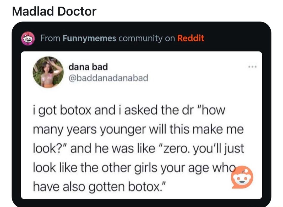 Madlad Doctor dana bad baddanadanabad igot botox and i asked the dr how many years younger will this make me look and he was like zero youll just look like the other girls your age whoy have also gotten botox