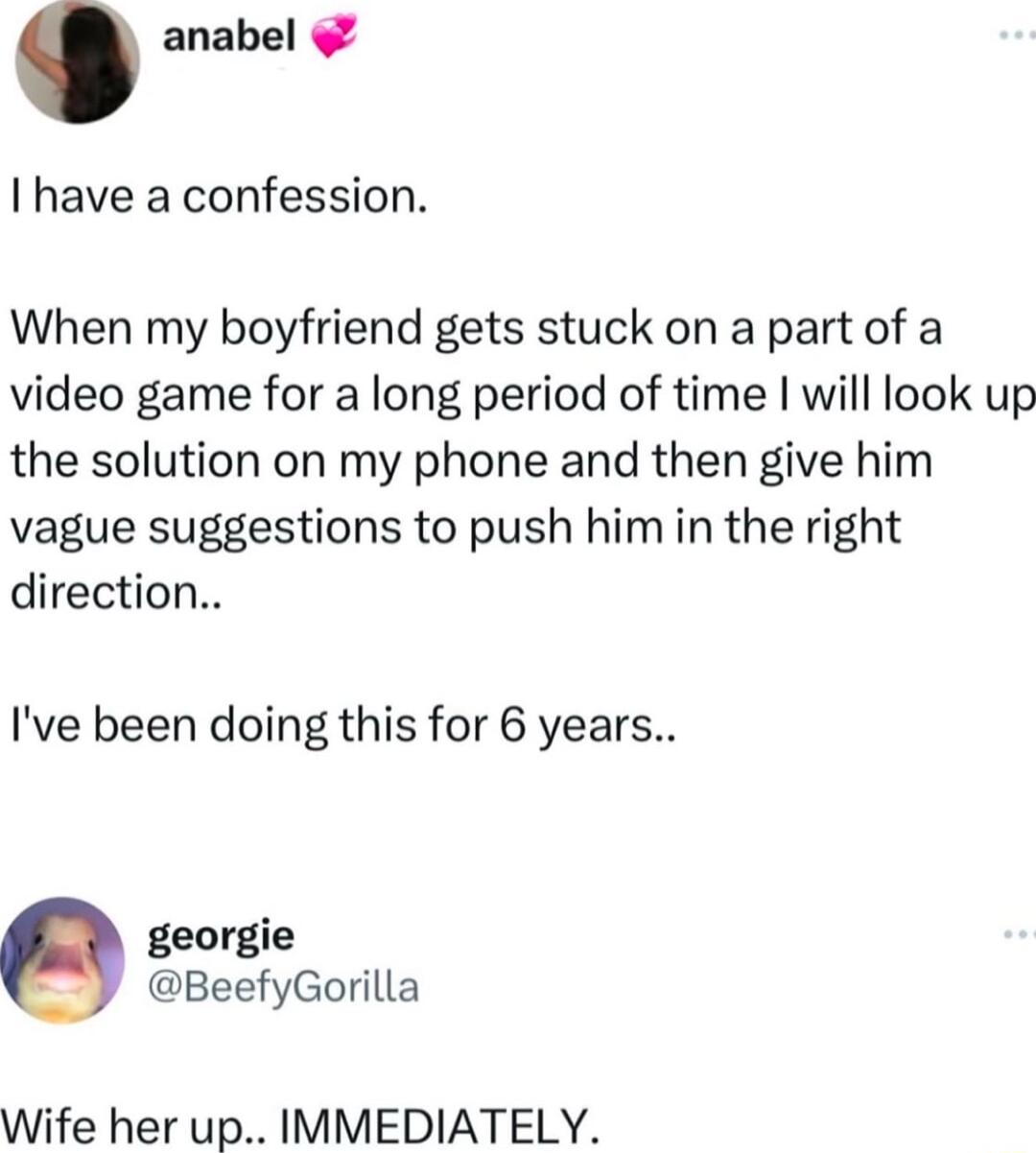 anabel Ihave a confession When my boyfriend gets stuck on a part of a video game for a long period of time will look up the solution on my phone and then give him vague suggestions to push him in the right direction Ive been doing this for 6 years georgie BeefyGorilla Wife her up IMMEDIATELY