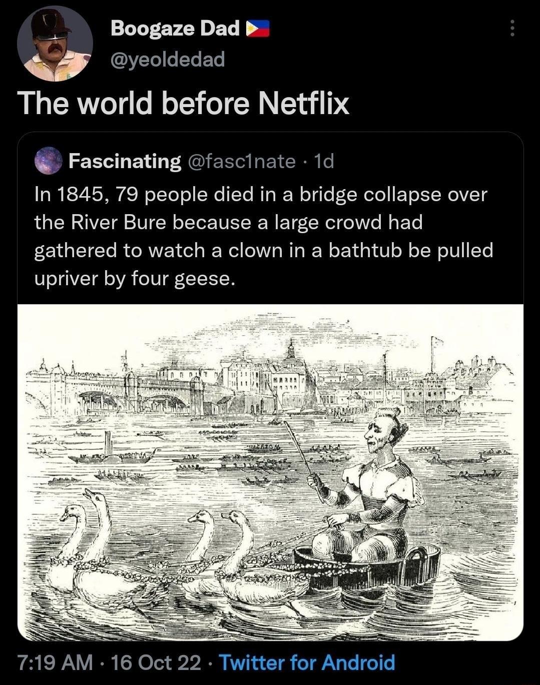 Boogaze Dad b w yeoldedad The world before Netflix Fascinating fascinate 1d In 1845 79 people died in a bridge collapse over the River Bure because a large crowd had gathered to watch a clown in a bathtub be pulled upriver by four geese 719 AM 16 Oct 22 Twitter for Android