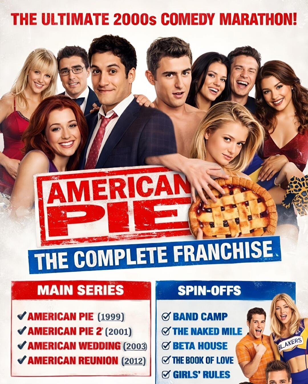 THE ULTIMATE 2000s COMEDY MARATHON! AMERICAN PIE THE COMPLETE FRANCHISE MAIN SERIES AMERICAN PIE (1999) AMERICAN PIE 2 (2001) AMERICAN WEDDING (2003) AMERICAN REUNION (2012) SPIN-OFFS BAND CAMP THE NAKED MILE BETA HOUSE THE BOOK OF LOVE GIRLS' RULES