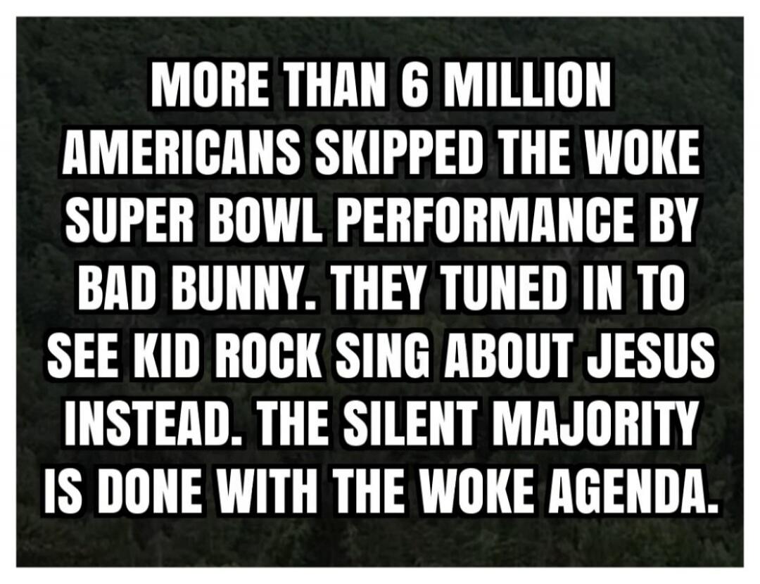 MORE THAN 6 MILLION AMERICANS SKIPPED THE WOKE SUPER BOWL PERFORMANCE BY BAD BUNNY. THEY TUNED IN TO SEE KID ROCK SING ABOUT JESUS INSTEAD. THE SILENT MAJORITY IS DONE WITH THE WOKE AGENDA.