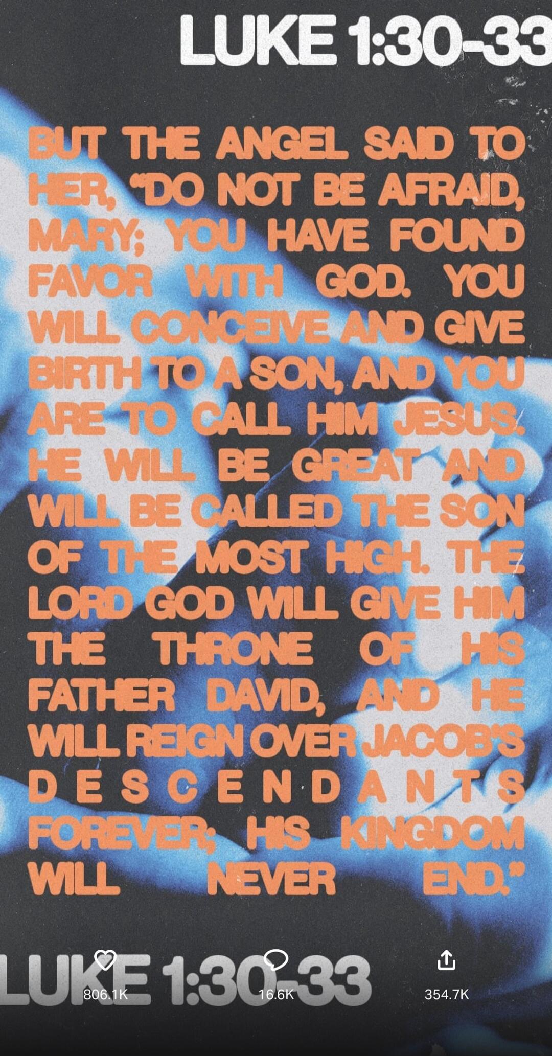 BUT THE ANGEL SAID TO HER, DO NOT BE AFRAID, MARY, YOU HAVE FOUND FAVOUR WITH GOD. YOU WILL CONCEIVE AND GIVE BIRTH TO A SON, AND YOU ARE TO CALL HIM JESUS; HE WILL BE GREAT, AND HE WILL BE CALLED THE SON OF THE MOST HIGH. THE LORD GOD WILL GIVE HIM THE THRONE OF HIS FATHER DAVID, AND HE WILL REIGN OVER JACOB'S DESCENDANTS FOREVER, HIS KINGDOM WILL
