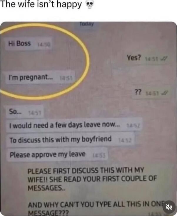 Hi Boss
I'm pregnant__
So...
I would need a few days leave now...
To discuss this with my boyfriend
Please approve my leave
PLEASE FIRST DISCUSS THIS WITH MY WIFE! SHE READ YOUR FIRST COUPLE OF MESSAGES.
AND WHY CAN'T YOU TYPE ALL THIS IN ONE MESSAGE???