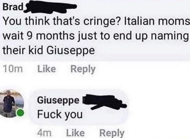 Brad SN You think thats cringe Italian moms wait 9 months just to end up naming their kid Giuseppe 10m Like Reply Giuseppe o Fuck you Like Reply