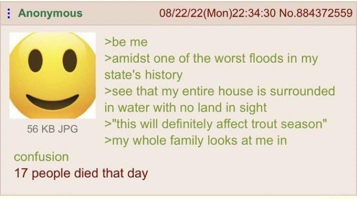 i Anonymous 082222Mon223430 No884372559 be me amidst one of the worst floods in my states history see that my entire house is surrounded in water with no land in sight sokaupg this will definitely affect trout season my whole family looks at me in confusion 17 people died that day