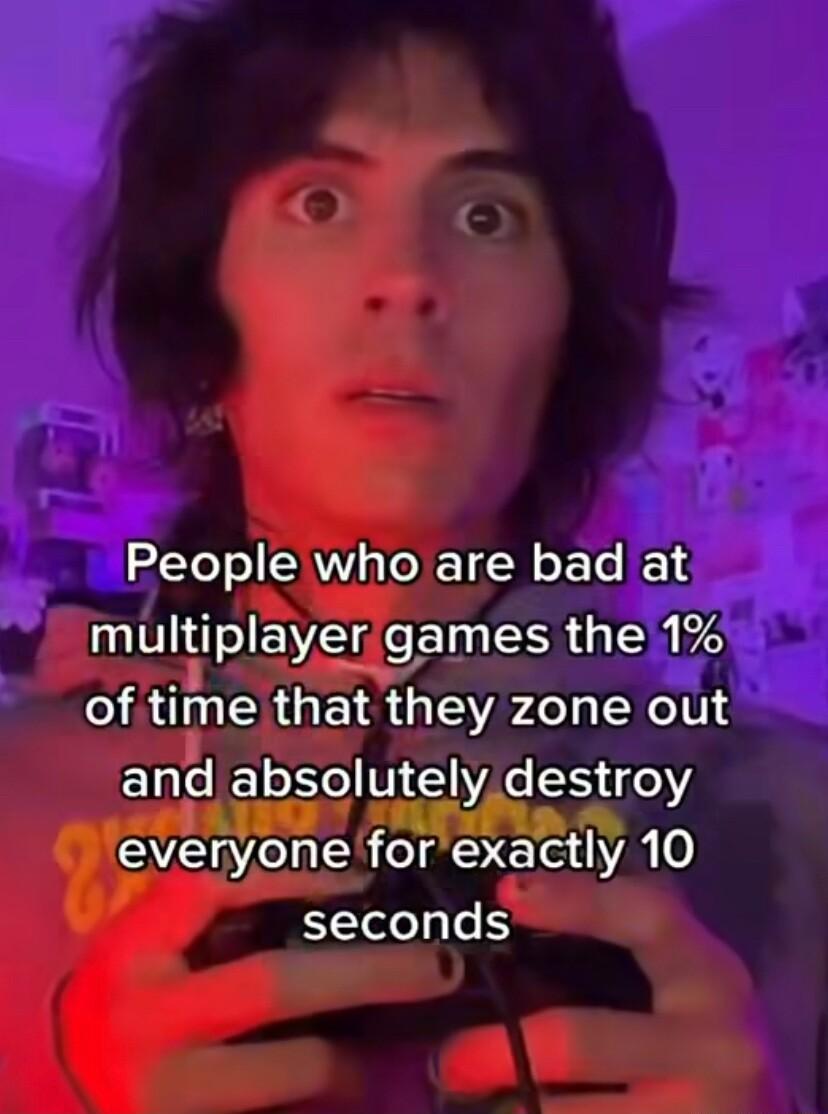 Rl AV oXE T N o e multiplayergames the 1 of time that they zone out and absolutely destroy everyone for exactly 0 seconds