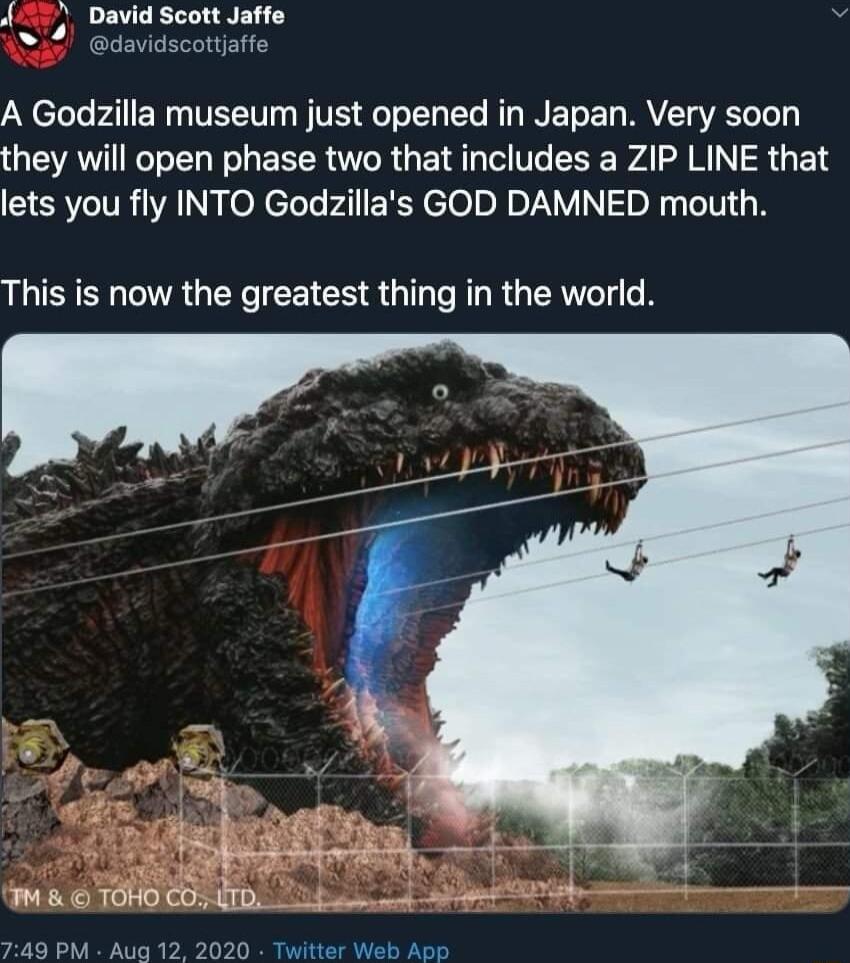 55 David Scott Jaffe N4 davidscottjafe A Godzilla museum just opened in Japan Very soon they will open phase two that includes a ZIP LINE that EIERVCITR AN el eloleralEReloln o Y NI o Ny LIV 18 This is now the greatest thing in the world 749 PM Aug 12 2020 Twitter Web App