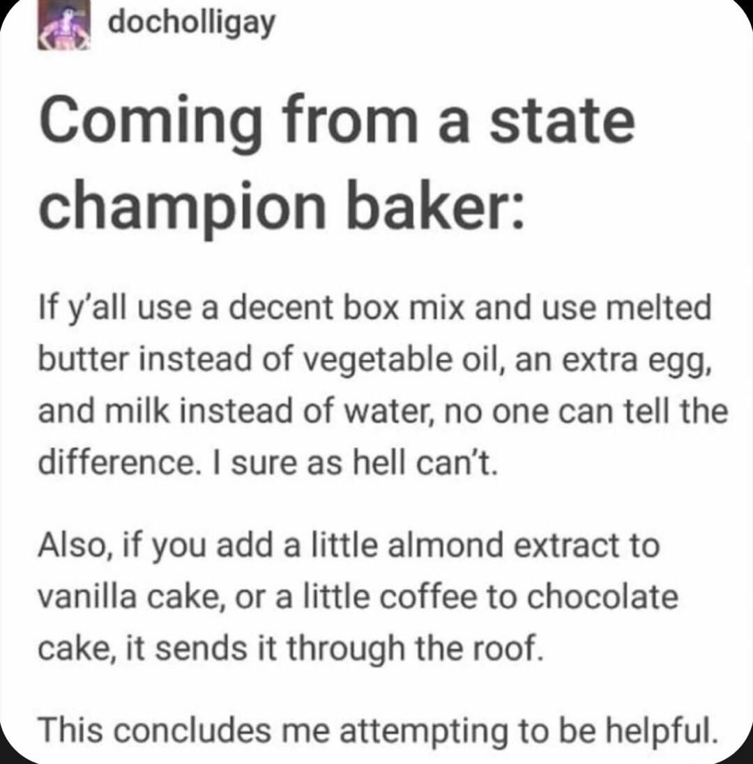 4 n docholligay R Coming from a state champion baker If yall use a decent box mix and use melted butter instead of vegetable oil an extra egg and milk instead of water no one can tell the difference sure as hell cant Also if you add a little almond extract to vanilla cake or a little coffee to chocolate cake it sends it through the roof This concludes me attempting to be helpfulj