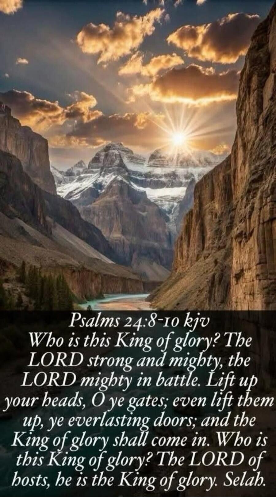 Psalms 24:8-10 kjv\nWho is this King of glory? The LORD strong and mighty, the LORD mighty in battle. Lift up your heads, O ye gates; even lift them up, ye everlasting doors; and the King of glory shall come in. Who is this King of glory? The LORD of hosts, he is the King of glory. Selah.