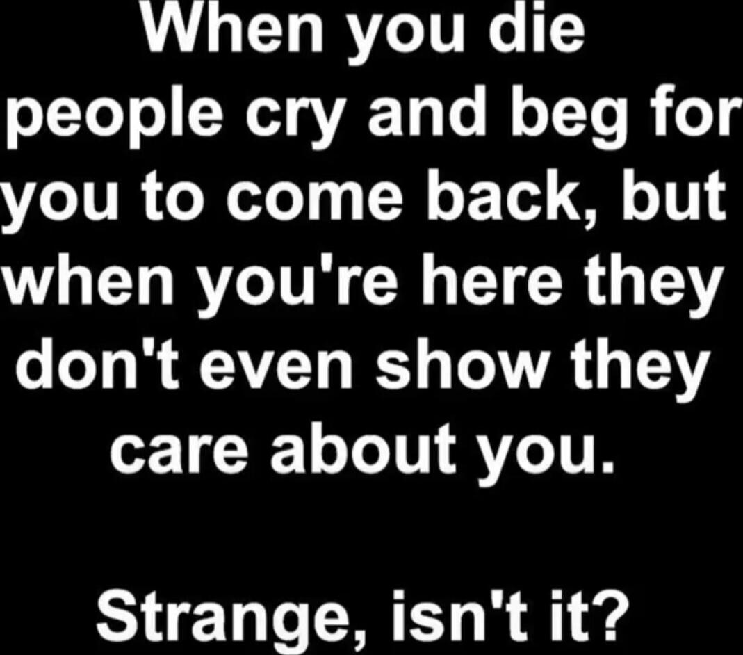 When you die people cry and beg for you to come back, but when you're here they don't even show they care about you. Strange, isn't it?