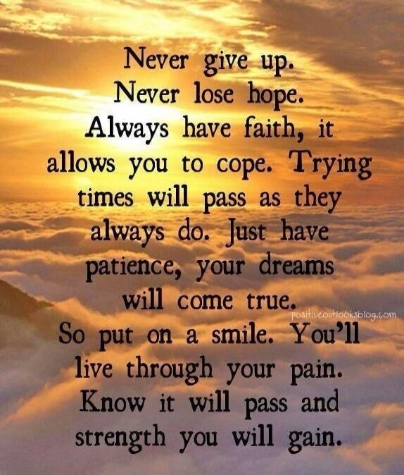 Never give up. Never lose hope. Always have faith, it allows you to cope. Trying times will pass as they always do. Just have patience, your dreams will come true. So put on a smile. You'll live through your pain. Know it will pass and strength you will gain.