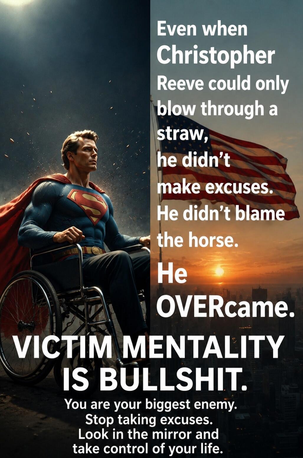 Even when Christopher Reeve could only blow through a straw, he didn't make excuses. He didn't blame the horse. He OVERcame. VICTIM MENTALITY IS BULLSHIT. You are your biggest enemy. Stop taking excuses. Look in the mirror and take control of your life.