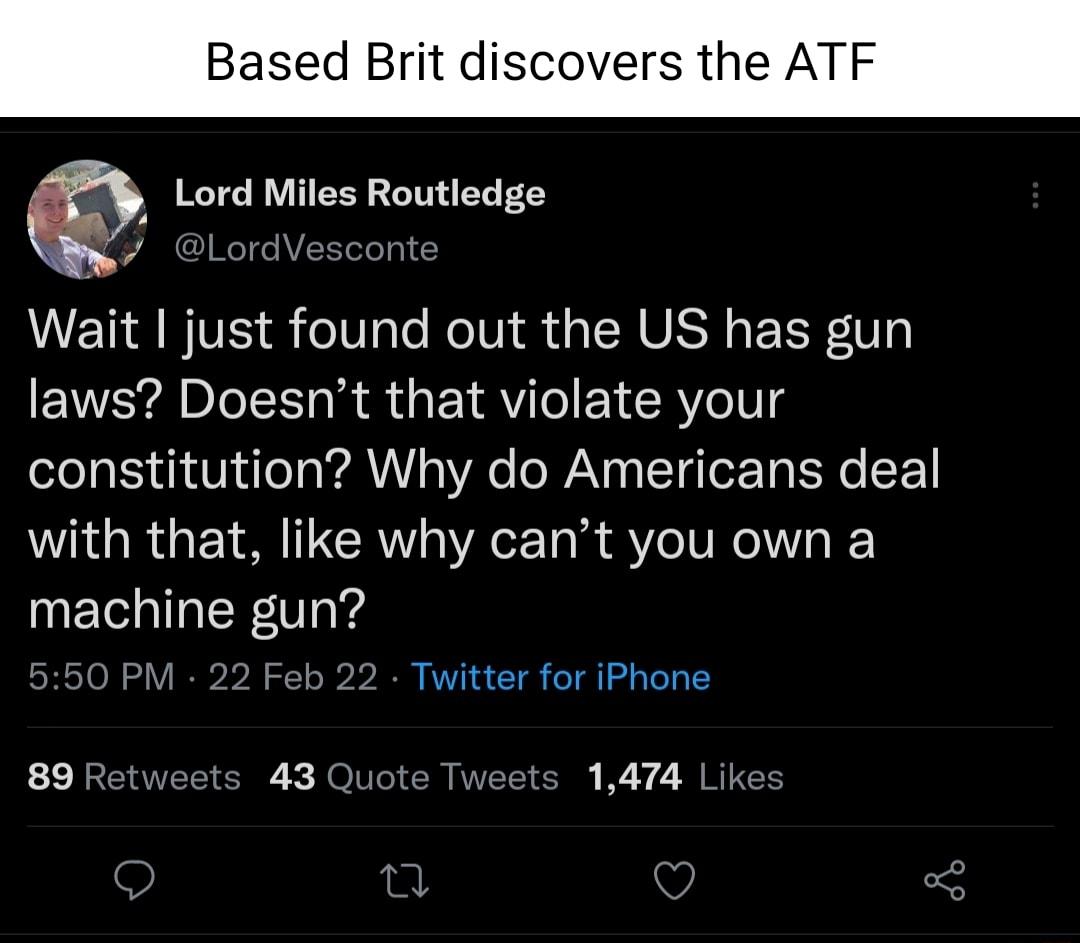 Based Brit discovers the ATF Lord Miles Routledge L o WeTde AVSTTeTeT0 2 VT IIVE o0 ale MolU i da SN S g E TV laws Doesnt that violate your oZo TS R VNN Toa a 0YAo e WAV 0o T g TorTo S Yo F with that like why cant you own a machine gun 550 PM 22 Feb 22 Twitter for iPhone 89 Retweets 43 Quote Tweets 1474 Likes o O o