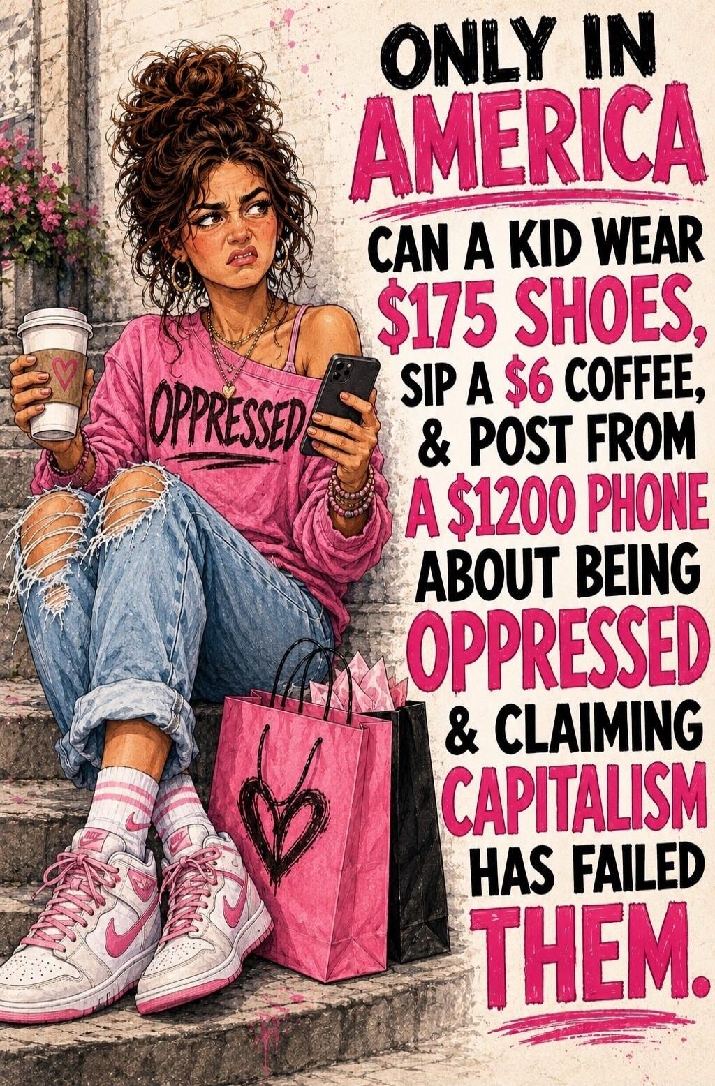 ONLY IN AMERICA CAN A KID WEAR $175 SHOES, SIP A $6 COFFEE, & POST FROM A $1200 PHONE ABOUT BEING OPPRESSED & CLAIMING CAPITALISM HAS FAILED THEM. OPPRESSED
