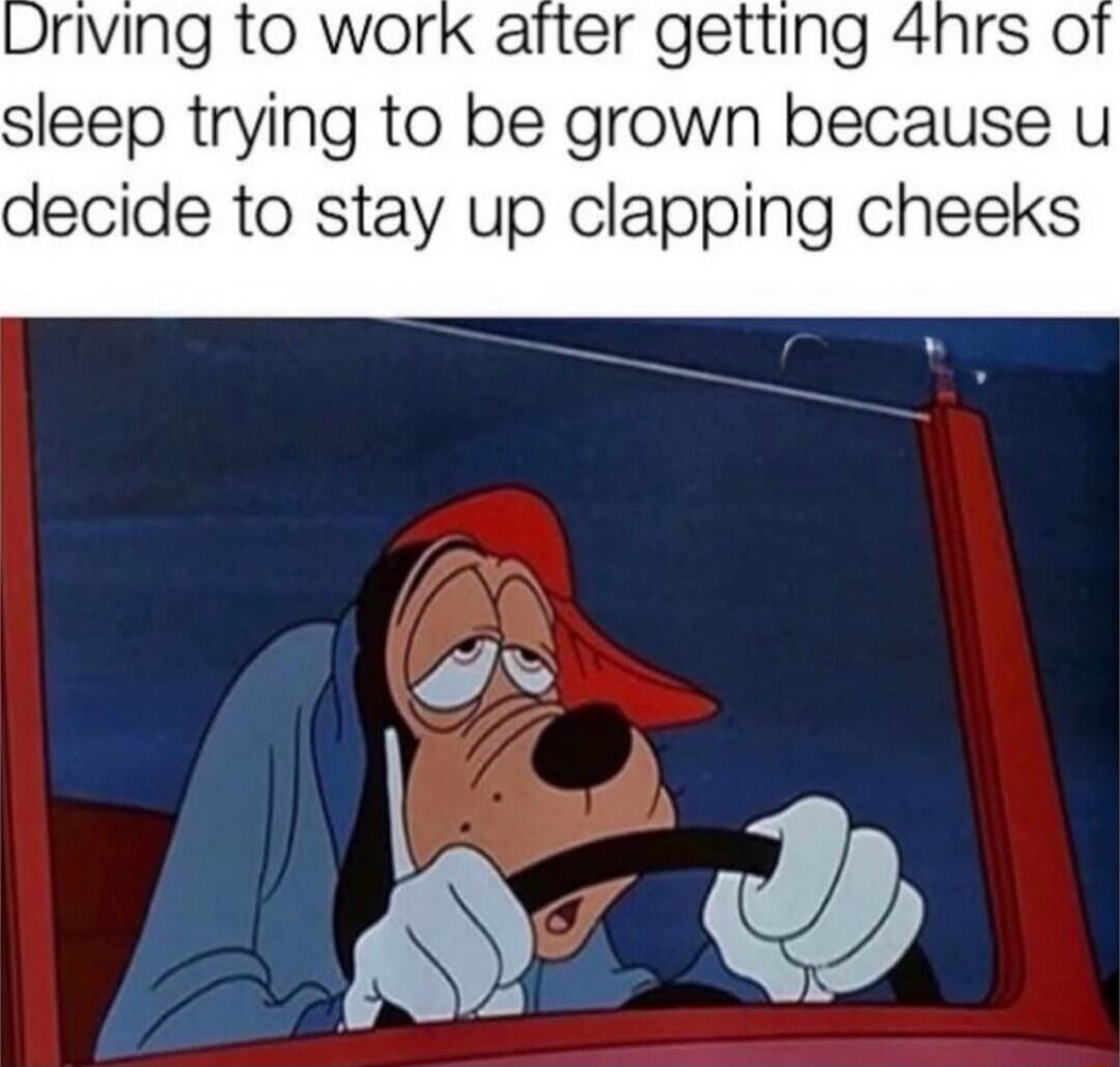 Driving to work after getting 4hrs of sleep trying to be grown because u decide to stay up clapping cheeks
