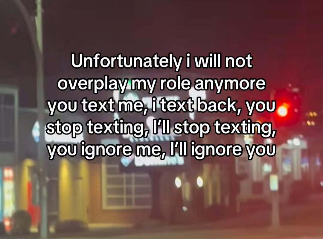 Unfortunately i will not overplay my role anymore you text me, i text back, you stop texting, i'll stop texting, you ignore me, i'll ignore you