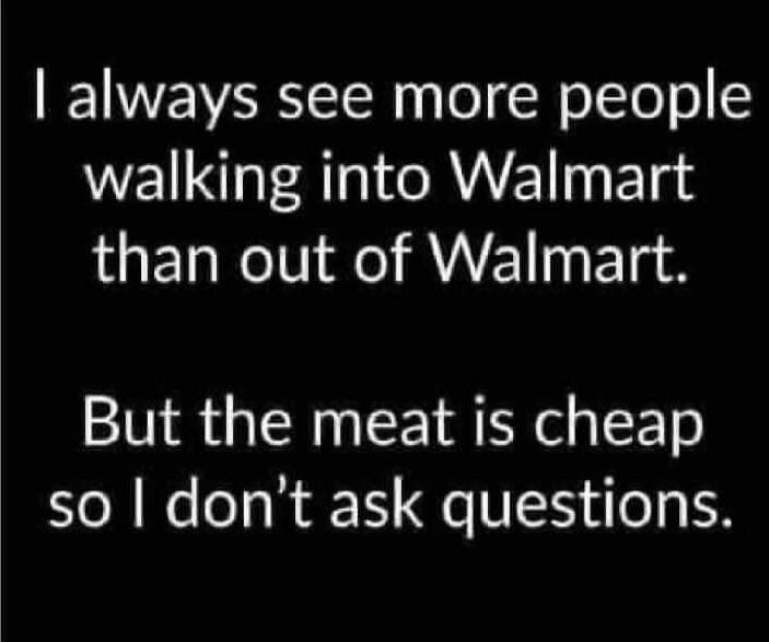 I always see more people walking into Walmart than out of Walmart.
But the meat is cheap so I don’t ask questions.