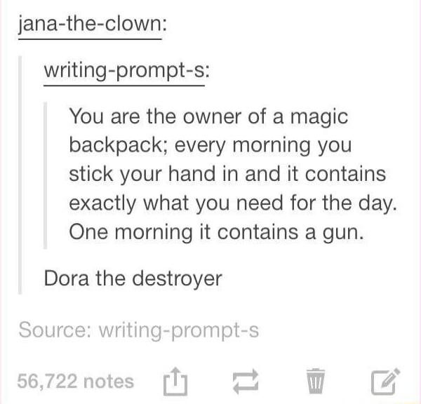 jana the clown writing prompt s You are the owner of a magic backpack every morning you stick your hand in and it contains exactly what you need for the day One morning it contains a gun Dora the destroyer Source writing prompt s 56722 notes 1 z i Bv