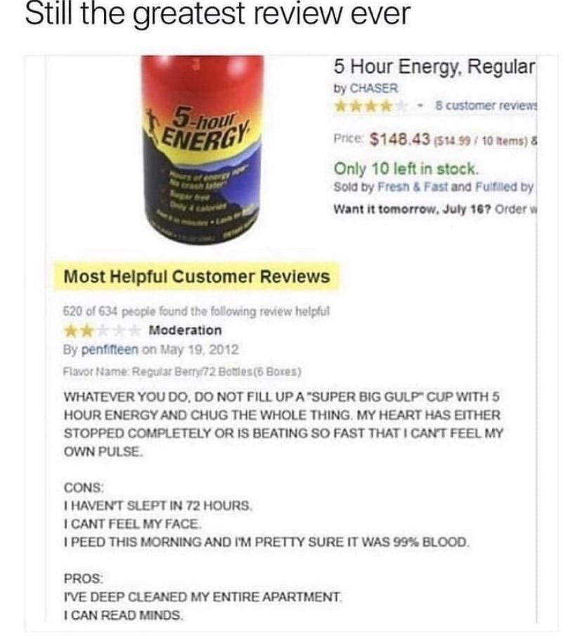 Still the greatest review ever 620 of 634 ok By penfifteen on May 5 Hour Energy Regular by CHASER Kk k Bcustomerreviews Price 14843 51499 10 nems Only 10 left in stock Sold by Fresh Fastand Fuliled by Want it tomorrow July 167 Order w pecpie found the following Moderation 19 2012 helptul 2 Botiles6 Bores WHATEVER YOU DO DO NOT FILL UP A SUPER BIG GULP CUP WITH 5 HOUR ENERGY AND CHUG THE WHOLE THIN