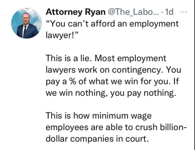 Attorney Ryan The Labo 1d You cant afford an employment lawyer This is a lie Most employment lawyers work on contingency You pay a of what we win for you If we win nothing you pay nothing This is how minimum wage employees are able to crush billion dollar companies in court 278 Comments share save e