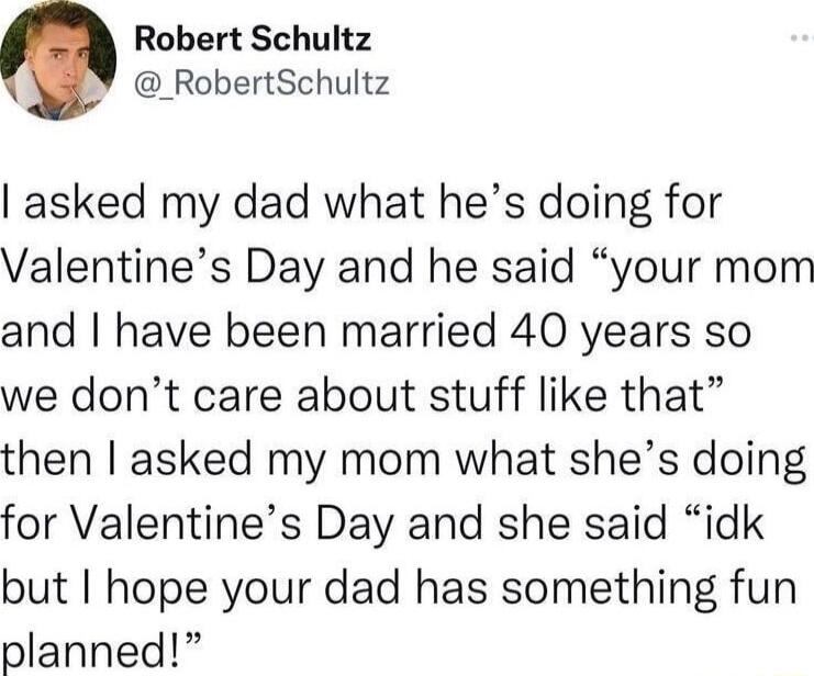 Robert Schultz _RobertSchultz asked my dad what hes doing for Valentines Day and he said your mom and have been married 40 years so we dont care about stuff like that then asked my mom what shes doing for Valentines Day and she said idk but hope your dad has something fun planned