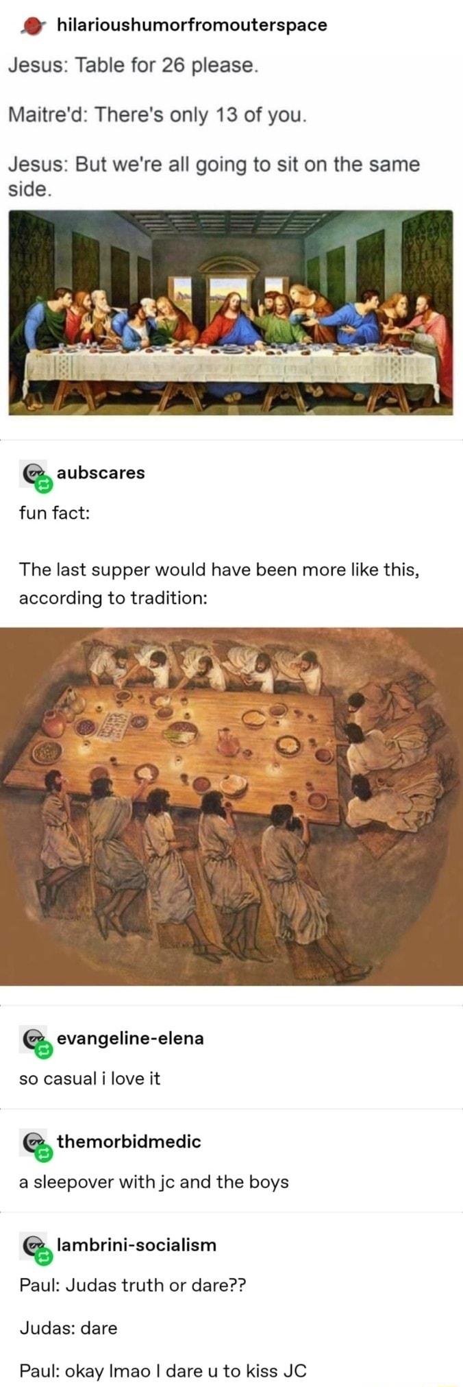 hilarioushumorfromouterspace Jesus Table for 26 please Maitred Theres only 13 of you Jesus But were all going to sit on the same side Q aubscares fun fact The last supper would have been more like this according to tradition Q evangeline elena so casual i love it Q themorbidmedic a sleepover with jc and the boys Qlambrini socialism Paul Judas truth or dare Judas dare Paul okay Imao dare u to kiss 