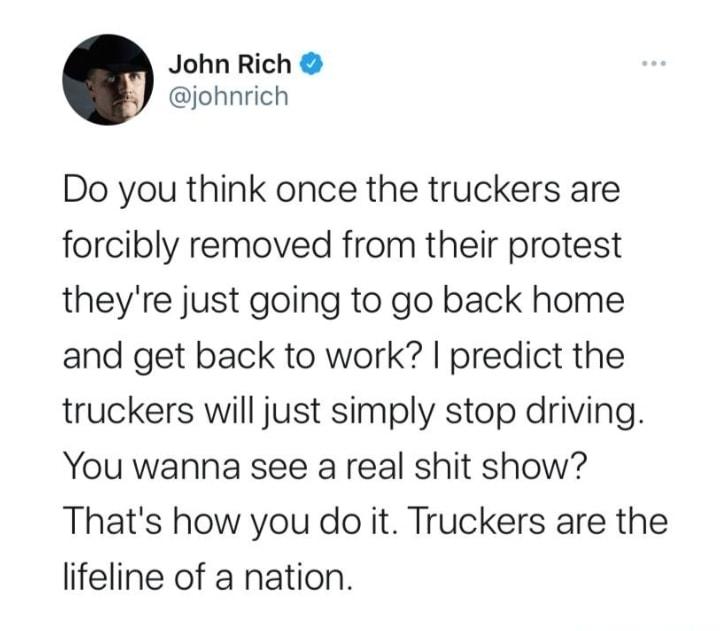 John Rich johnrich Do you think once the truckers are orcibly removed from their protest heyre just going to go back home and get back to work predict the ruckers will just simply stop driving You wanna see a real shit show Thats how you do it Truckers are the ifeline of a nation