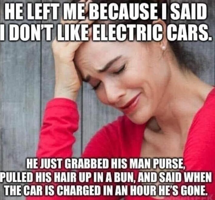 HE LEFT ME BECAUSE I SAID I DON'T LIKE ELECTRIC CARS. HE JUST GRABBED HIS MAN PURSE, PULLED HIS HAIR UP IN A BUN, AND SAID WHEN THE CAR IS CHARGED IN AN HOUR HE'S GONE.