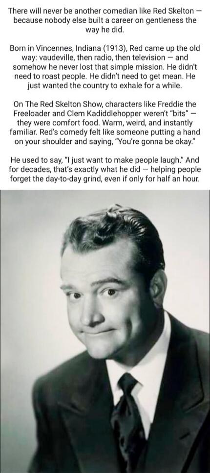 There will never be another comedian like Red Skelton - because nobody else built a career on gentleness the way he did. Born in Vincennes, Indiana (1913), Red came up the old way: vaudeville, then radio, then television - and somehow he never lost that simple mission. He didn't need to roast people. He didn't need to get mean. He just wanted the c