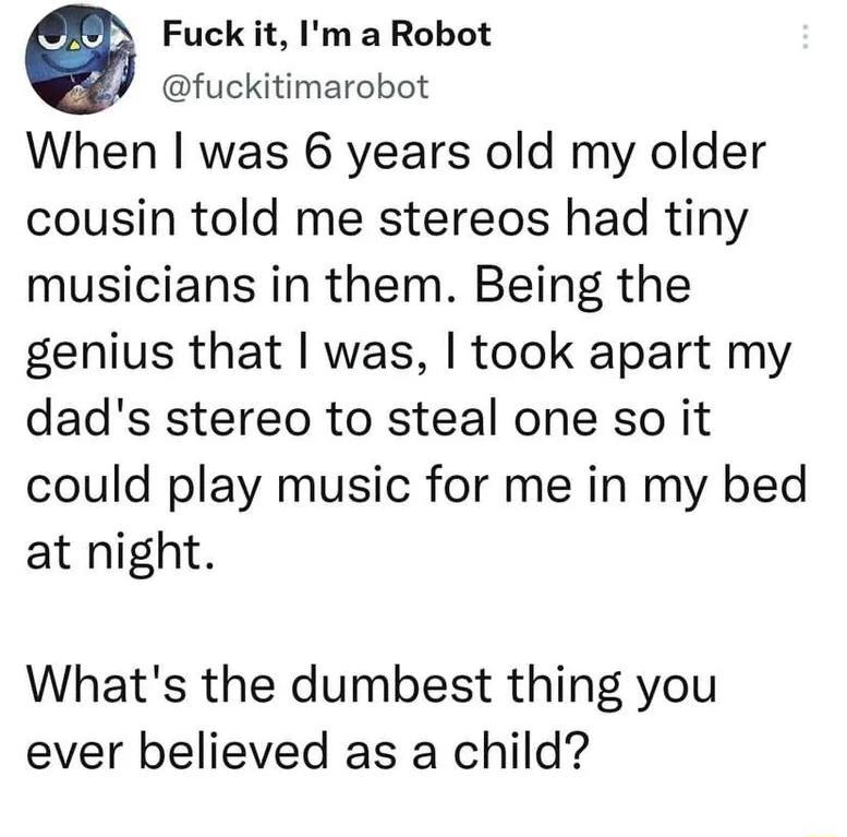 Fuck it Im a Robot fuckitimarobot When was 6 years old my older cousin told me stereos had tiny musicians in them Being the genius that was took apart my dads stereo to steal one so it could play music for me in my bed at night Whats the dumbest thing you ever believed as a child