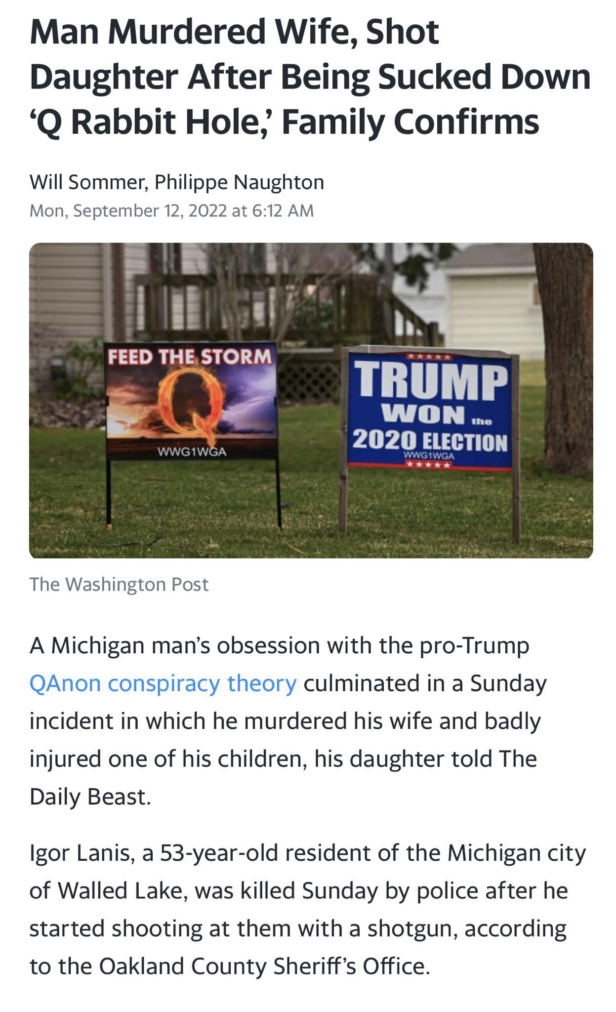 Man Murdered Wife Shot Daughter After Being Sucked Down Q Rabbit Hole Family Confirms Will Sommer Philippe Naughton Mon September 12 2022 at 612 AM FEED THE STORM TRUMP WON 2020 ELECTION The Washington Post A Michigan mans obsession with the pro Trump culminated in a Sunday incident in which he murdered his wife and badly injured one of his children his daughter told The Daily Beast Igor Lanis a 5