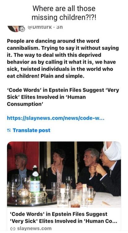Where are all those missing children?!?! People are dancing around the word cannibalism. Trying to say it without saying it. The way to deal with this deprived behavior as by calling it what it is, we have sick, twisted individuals in the world who eat children! Plain and simple. 'Code Words' in Epstein Files Suggest 'Very Sick' Elites Involved in 