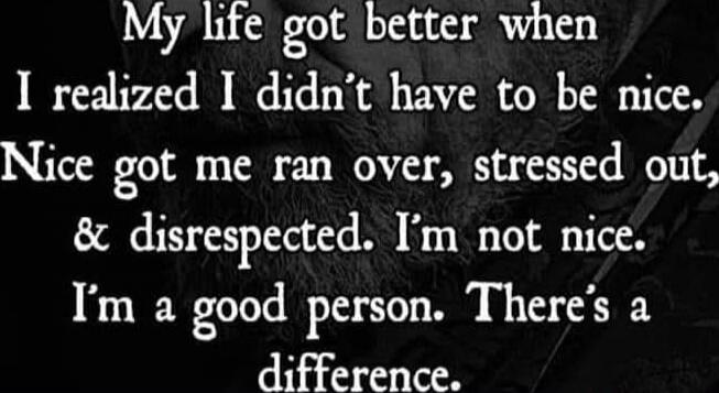 My life got better when I realized I didn't have to be nice. Nice got me ran over, stressed out, & disrespected. I'm not nice. I'm a good person. There's a difference.