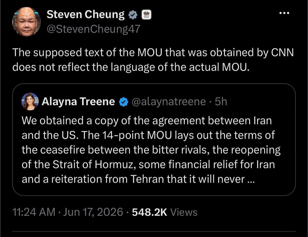 Steven Cheung @StevenCheung47 The supposed text of the MOU that was obtained by CNN does not reflect the language of the actual MOU. Alayna Treene @alaynatreene · 5h We obtained a copy of the agreement between Iran and the US. The 14-point MOU lays out the terms of the ceasefire between the bitter rivals, the reopening of the Strait of Hormuz, some
