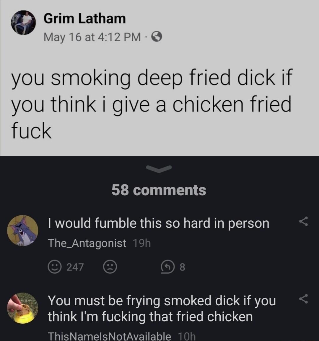 9 Grim Latham at412PM you smoking deep fried dick if you think i give a chicken fried fuck 58 comments would fumble this so hard in person 3 The_Antagonist M Youmust be frying smoked dick if you think Im fucking that fried chicken ThisNamelsNotAvailable