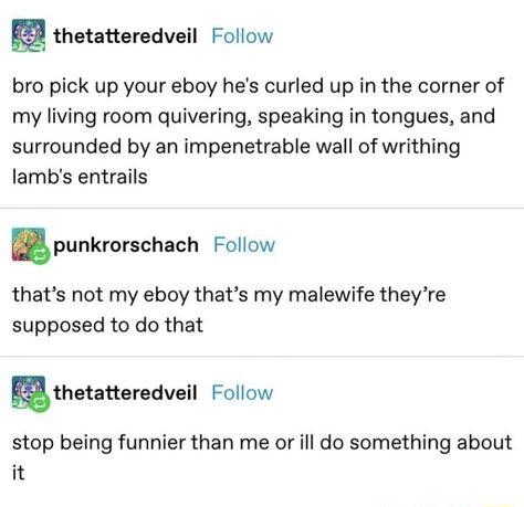2 thetatteredveil Follow bro pick up your eboy hes curled up in the corner of my living room quivering speaking in tongues and surrounded by an impenetrable wall of writhing lambs entrails punkrorschach Follow thats not my eboy thats my malewife theyre supposed to do that uthetatteredvell Follow stop being funnier than me or ill do something about it