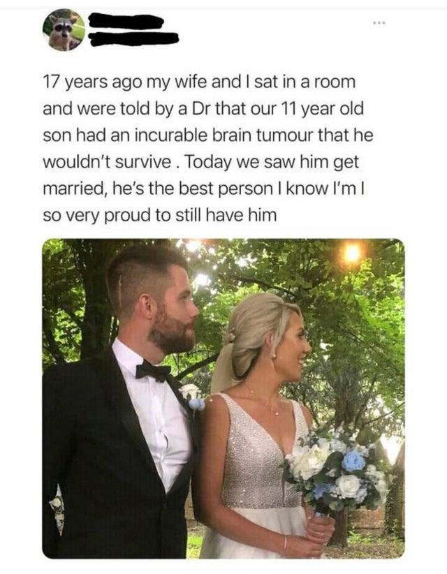 G 17 years ago my wife and sat in a room and were told by a Dr that our 11 year old son had an incurable brain tumour that he wouldnt survive Today we saw him get married hes the best person know Im so very proud to still have him