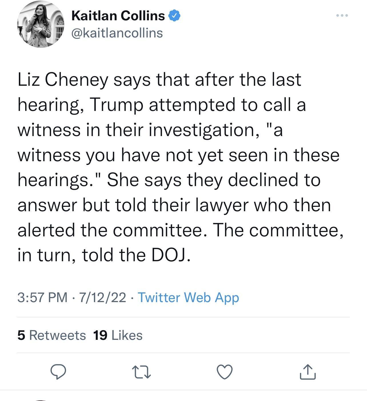 24 Kaitlan Collins B ekaitlancoliins Liz Cheney says that after the last hearing Trump attempted to call a witness in their investigation a witness you have not yet seen in these hearings She says they declined to answer but told their lawyer who then alerted the committee The committee in turn told the DOJ 357 PM 71222 Twitter Web App 5 Retweets 19 Likes Q T Q