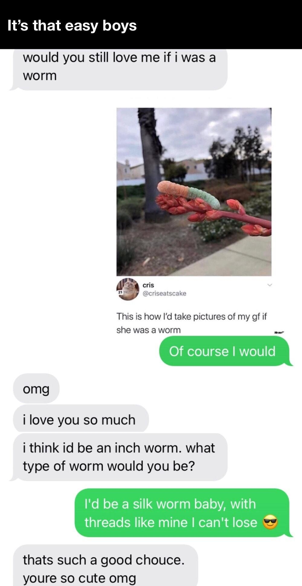 LR QEEERRTIE would you still love me if i was a worm e This is how Id take pictures of my gf if she was a worm o omg i love you so much i think id be an inch worm what type of worm would you be thats such a good chouce youre so cute omg