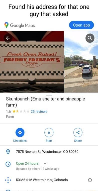 Found his address for that one guy that asked Q Google Maps pen ap L Skuntpunch Emu shelter and pineapple farm 16 Farm 7575 Newton St Westminster CO 80030 Open24hours v Jod rs 12 viodks o RXM6HV Westminster Colorado