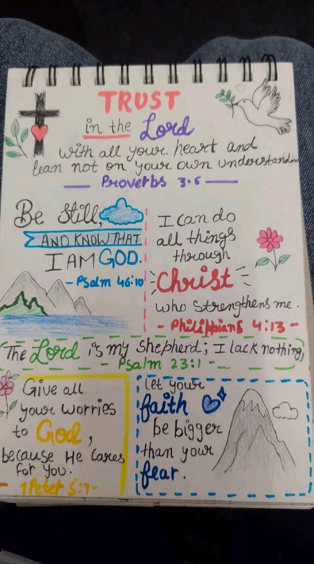 TRUST in the Lord with all your heart and lean not on your own understanding. Proverbs 3:5. Be still, AND KNOW THAT I AM GOD. - Psalm 46:10. I can do all things through Christ who strengthens me. - Philippians 4:13. The Lord is my shepherd; I lack nothing. - Psalm 23:1. Give all your worries to God, because He cares for you. - 1 Peter 5:7. Let your