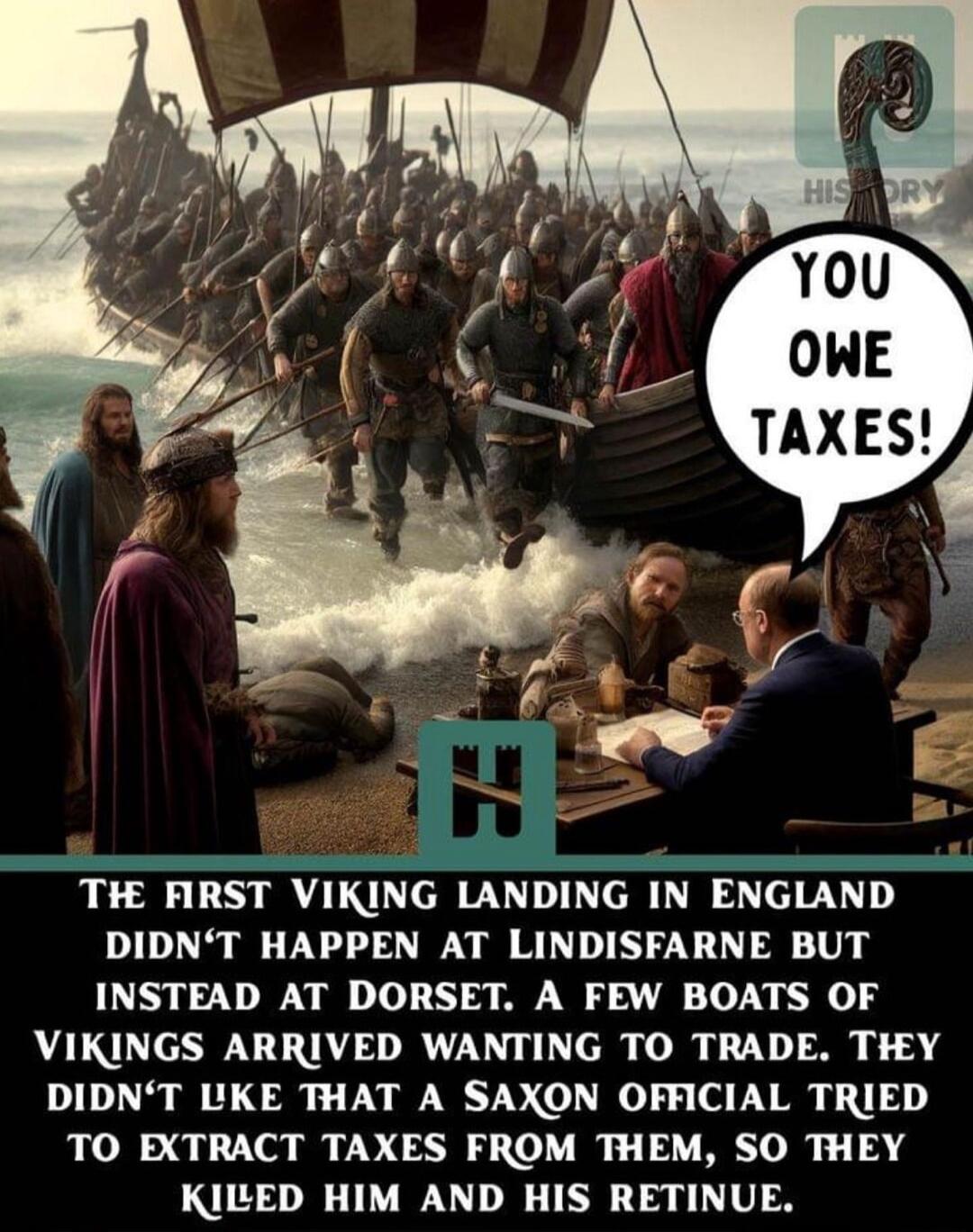 You OWE TAXES TIE HRST VIKNG lANDlNG lN ENGMND DIDNT HAPPEN AT LINDISFARNE BUT INSTEAD AT DORSET A FEW BOATS OF VIKINGS ARRIVED WANTING TO TRADE THY DIDNT LKE THAT A SAXON OFFICIAL TRIED TO EXTRACT TAXES FROM THEM SO THEY KILED HIM AND HIS RETINUE