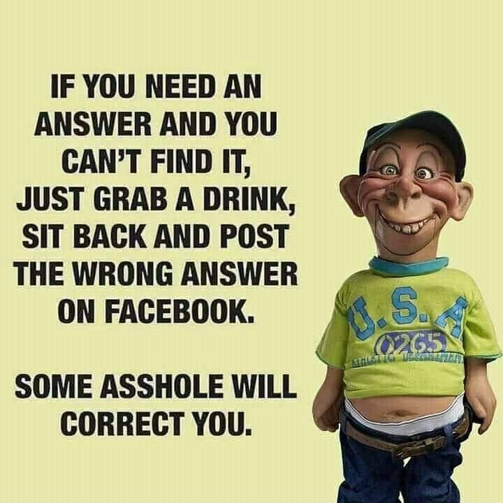 IF YOU NEED AN ANSWER AND YOU CANT FIND IT JUST GRAB A DRINK SIT BACK AND POST THE WRONG ANSWER ON FACEBOOK SOME ASSHOLE WiLL CORRECT YOU