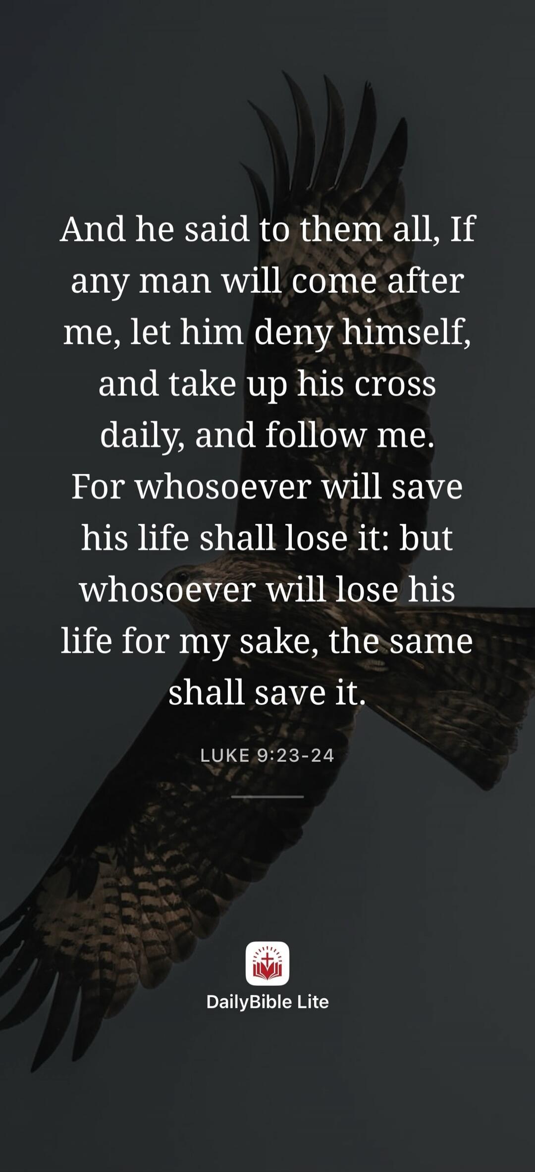 And he said to them all, If any man will come after me, let him deny himself, and take up his cross daily, and follow me. For whosoever will save his life shall lose it: but whosoever will lose his life for my sake, the same shall save it. LUKE 9:23-24 DailyBible Lite