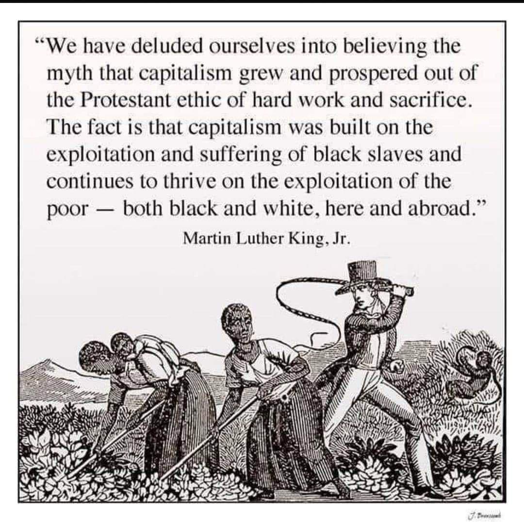 We have deluded ourselves into believing the myth that capitalism grew and prospered out of the Protestant ethic of hard work and sacrifice The fact is that capitalism was built on the exploitation and suffering of black slaves and continues to thrive on the exploitation of the poor both black and white here and abroad Martin Luther King Jr