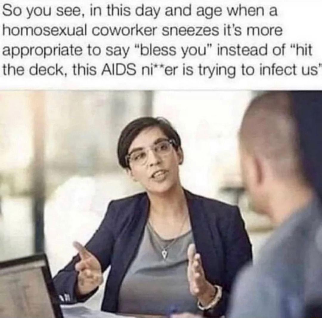 So you see in this day and age when a homosexual coworker sneezes its more appropriate to say bless you instead of hit the deck this AIDS nier is trying to infect us