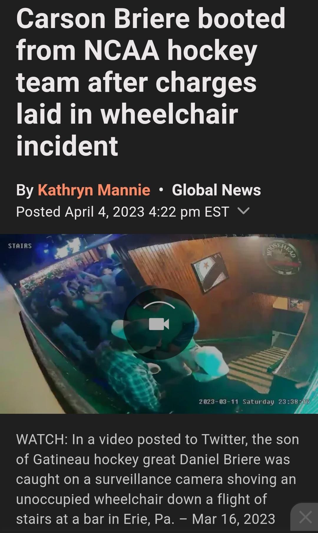 Carson Briere booted from NCAA hockey LCETN T U BT laid in wheelchair incident By Kathryn Mannie Global News Posted April 4 2023 422 pm EST Vv 5 WATCH In a video posted to Twitter the son RCENHEETTI I G CEDERE R EERES caught on a surveillance camera shoving an unoccupied wheelchair down a flight of stairs at a bar in Erie Pa Mar 16 2023